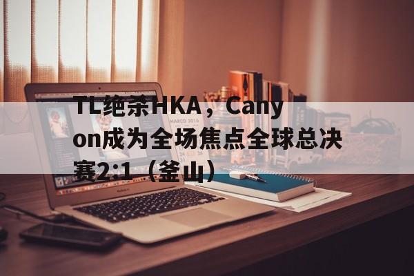 TL绝杀HKA,Canyon成为全场焦点全球总决赛2:1(釜山) TL绝杀HKA,Canyon成为全场焦点全球总决赛2:1(釜山)