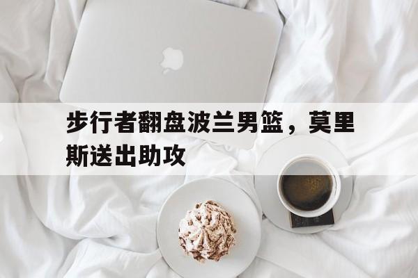 步行者翻盘波兰男篮,莫里斯送出助攻的简单介绍 步行者翻盘波兰男篮,莫里斯送出助攻的简单介绍